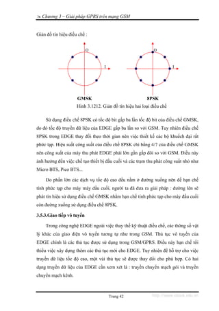 Chương 3 – Giải pháp GPRS trên mạng GSM


Giản đồ tín hiệu điều chế :


                           Q                                 Q



                                   I                                   I




                     GMSK                                8PSK
                     Hình 3.1212. Giản đồ tín hiệu hai loại điều chế

    Sử dụng điều chế 8PSK có tốc độ bit gấp ba lần tốc độ bit của điều chế GMSK,
do đó tốc độ truyền dữ liệu của EDGE gấp ba lần so với GSM. Tuy nhiên điều chế
8PSK trong EDGE thay đổi theo thời gian nên việc thiết kế các bộ khuếch đại rất
phức tạp. Hiệu suất công suất của điều chế 8PSK chỉ bằng 4/7 của điều chế GMSK
nên công suất của máy thu phát EDGE phải lớn gần gấp đôi so với GSM. Điều này
ảnh hưởng đến việc chế tạo thiết bị đầu cuối và các trạm thu phát công suất nhỏ như
Micro BTS, Pico BTS...

    Do phần lớn các dịch vụ tốc độ cao đều nằm ở đường xuống nên đế hạn chế
tính phức tạp cho máy máy đầu cuối, người ta đã đưa ra giải pháp : đường lên sẽ
phát tín hiệu sử dụng điều chế GMSK nhằm hạn chế tính phức tạp cho máy đầu cuối
còn đường xuống sử dụng điều chế 8PSK.

3.5.3.Giao tiếp vô tuyến

    Trong công nghệ EDGE ngoài việc thay thế kỹ thuật điều chế, các thông số vật
lý khác của giao diện vô tuyến tương tự như trong GSM. Thủ tục vô tuyến của
EDGE chính là các thủ tục được sử dụng trong GSM/GPRS. Điều này hạn chế tối
thiểu việc xây dựng thêm các thủ tục mới cho EDGE. Tuy nhiên để hỗ trợ cho việc
truyền dữ liệu tốc độ cao, một vài thủ tục sẽ được thay đổi cho phù hợp. Có hai
dạng truyền dữ liệu của EDGE cần xem xét là : truyền chuyển mạch gói và truyền
chuyển mạch kênh.



                                       Trang 42             http://www.ebook.edu.vn
 