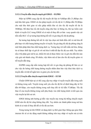 Chương 3 – Giải pháp GPRS trên mạng GSM


3.5.3.1.Truyền dẫn chuyển mạch gói EDGE – EGPRS

     Hiện tại GPRS cung cấp tốc độ truyền dữ liệu từ 9,6Kbps đến 21,4Kbps cho
một khe thời gian. EDGE sẽ cho phép truyền với tốc độ từ 11,2Kbps đến 59,2Kbps
cho một khe thời gian và nếu ghép nhiều khe sẽ cho tốc độ truyền tối đa là
384Kbps. Để đảm bảo tốc độ truyền cũng như bảo vệ thông tin, thủ tục kiểm soát
kênh vô tuyến LLC trong EDGE sẽ có một số thay đổi cơ bản xoay quanh việc cải
tiến mẫu RLC về sự tương hợp đường kết nối và gia tăng tốc độ dự phòng.

     Sự tương hợp đường kết nối là việc lựa chọn mô hình điều chế và mã hóa để
phù hợp với chất lượng đường truyền vô tuyến. Sự gia tăng tốc độ dự phòng cũng là
một biện pháp đảm bảo chất lượng dịch vụ. Tương ứng với mỗi mẫu mã hóa, thông
tin sẽ được thiết lập và gởi đi với mã hóa ít nhất để đạt tốc độ cao nhất. Tuy nhiên
nếu ở bộ phận giải mã bị sai, nhiều bit mã sẽ được thêm vào và gởi cho đến khi nào
việc giải mã thành công. Dĩ nhiên, việc thêm mã sẽ làm cho tốc độ truyền giảm và
trễ truyền dẫn tăng.

     EGPRS cung cấp mẫu tương hợp kết nối và gia tăng dự phòng để làm cơ sở
cho việc đo lường chất lượng đường truyền nhằm đảm bảo việc khai thác dịch vụ
truyền dẫn với độ trễ ngắn hơn và giảm yêu cầu bộ nhớ.

3.5.3.2.Truyền dẫn chuyển mạch kênh EDGE – ECSD

     Chuẩn GSM hiện tại có thể cung cấp truy nhập vô tuyến truyền dẫn trong suốt
và không trong suốt. Truyền trong suốt yêu cầu tốc độ bit cố định hàng dãy từ 9,6
đến 64 Kbps, còn truyền không trong suốt thay đổi từ 4,8 đến 57,6Kbps. Tốc độ
thực tế của truyền không trong suốt phụ thuộc vào chất lượng kênh và kết quả của
việc truyền lại khi sai sót.

     EDGE không ảnh hưởng gì đến việc truyền này trong hệ thống chuyển mạch
GSM nên tốc độ bit cũng không thay đổi. Tuy nhiên các thành phần trong mã hóa
kênh sẽ có một số thay đổi để có tốc độ cao hơn.

     Trong tương lai khi EDGE sử dụng dịch vụ thời gian thực thông qua giao thức
internet thì sẽ có tác động mạnh không những trên truy nhập vô tuyến mà cả trên



                                     Trang 43              http://www.ebook.edu.vn
 
