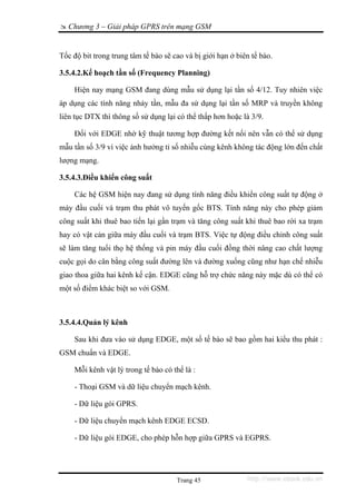 Chương 3 – Giải pháp GPRS trên mạng GSM


Tốc độ bit trong trung tâm tế bào sẽ cao và bị giới hạn ở biên tế bào.

3.5.4.2.Kế hoạch tần số (Frequency Planning)

    Hiện nay mạng GSM đang dùng mẫu sử dụng lại tần số 4/12. Tuy nhiên việc
áp dụng các tính năng nhảy tần, mẫu đa sử dụng lại tần số MRP và truyền không
liên tục DTX thì thông số sử dụng lại có thể thấp hơn hoặc là 3/9.

    Đối với EDGE nhờ kỹ thuật tương hợp đường kết nối nên vẫn có thể sử dụng
mẫu tần số 3/9 vì việc ảnh hưởng tỉ số nhiễu cùng kênh không tác động lớn đến chất
lượng mạng.

3.5.4.3.Điều khiển công suất

    Các hệ GSM hiện nay đang sử dụng tính năng điều khiển công suất tự động ở
máy đầu cuối và trạm thu phát vô tuyến gốc BTS. Tính năng này cho phép giảm
công suất khi thuê bao tiến lại gần trạm và tăng công suất khi thuê bao rời xa trạm
hay có vật cản giữa máy đầu cuối và trạm BTS. Việc tự động điều chỉnh công suất
sẽ làm tăng tuổi thọ hệ thống và pin máy đầu cuối đồng thời nâng cao chất lượng
cuộc gọi do cân bằng công suất đường lên và đường xuống cũng như hạn chế nhiễu
giao thoa giữa hai kênh kế cận. EDGE cũng hỗ trợ chức năng này mặc dù có thể có
một số điểm khác biệt so với GSM.



3.5.4.4.Quản lý kênh

    Sau khi đưa vào sử dụng EDGE, một số tế bào sẽ bao gồm hai kiểu thu phát :
GSM chuẩn và EDGE.

    Mỗi kênh vật lý trong tế bào có thể là :

    - Thoại GSM và dữ liệu chuyển mạch kênh.

    - Dữ liệu gói GPRS.

    - Dữ liệu chuyển mạch kênh EDGE ECSD.

    - Dữ liệu gói EDGE, cho phép hỗn hợp giữa GPRS và EGPRS.




                                      Trang 45               http://www.ebook.edu.vn
 