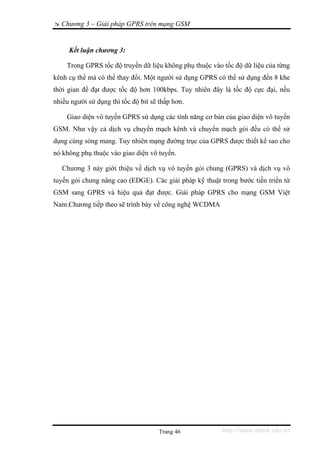 Chương 3 – Giải pháp GPRS trên mạng GSM


     Kết luận chương 3:

    Trong GPRS tốc độ truyền dữ liệu không phụ thuộc vào tốc độ dữ liệu của từng
kênh cụ thể mà có thể thay đổi. Một người sử dụng GPRS có thể sử dụng đến 8 khe
thời gian để đạt được tốc độ hơn 100kbps. Tuy nhiên đây là tốc độ cực đại, nếu
nhiều người sử dụng thì tốc độ bit sẽ thấp hơn.

    Giao diện vô tuyến GPRS sử dụng các tính năng cơ bản của giao diện vô tuyến
GSM. Như vậy cả dịch vụ chuyển mạch kênh và chuyển mạch gói đều có thể sử
dụng cùng sóng mang. Tuy nhiên mạng đường trục của GPRS được thiết kế sao cho
nó không phụ thuộc vào giao diện vô tuyến.

   Chương 3 này giới thiệu về dịch vụ vô tuyến gói chung (GPRS) và dịch vụ vô
tuyến gói chung nâng cao (EDGE). Các giải pháp kỹ thuật trong bước tiến triển từ
GSM sang GPRS và hiệu quả đạt được. Giải pháp GPRS cho mạng GSM Việt
Nam.Chương tiếp theo sẽ trình bày về công nghệ WCDMA




                                      Trang 46           http://www.ebook.edu.vn
 