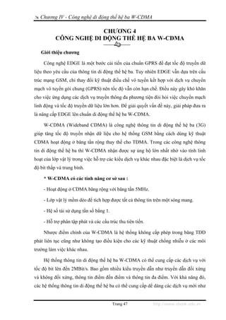 Chương IV - Công nghệ di động thế hệ ba W-CDMA

                        CHƯƠNG 4
           CÔNG NGHỆ DI ĐỘNG THẾ HỆ BA W-CDMA

   Giới thiệu chương

    Công nghệ EDGE là một bước cải tiến của chuẩn GPRS để đạt tốc độ truyền dữ
liệu theo yêu cầu của thông tin di động thế hệ ba. Tuy nhiên EDGE vẫn dựa trên cấu
trúc mạng GSM, chỉ thay đổi kỹ thuật điều chế vô tuyến kết hợp với dịch vụ chuyển
mạch vô tuyến gói chung (GPRS) nên tốc độ vẫn còn hạn chế. Điều này gây khó khăn
cho việc ứng dụng các dịch vụ truyền thông đa phương tiện đòi hỏi việc chuyển mạch
linh động và tốc độ truyền dữ liệu lớn hơn. Để giải quyết vấn đề này, giải pháp đưa ra
là nâng cấp EDGE lên chuẩn di động thế hệ ba W-CDMA.

    W-CDMA (Wideband CDMA) là công nghệ thông tin di động thế hệ ba (3G)
giúp tăng tốc độ truyền nhận dữ liệu cho hệ thống GSM bằng cách dùng kỹ thuật
CDMA hoạt động ở băng tần rộng thay thế cho TDMA. Trong các công nghệ thông
tin di động thế hệ ba thì W-CDMA nhận được sự ủng hộ lớn nhất nhờ vào tính linh
hoạt của lớp vật lý trong việc hỗ trợ các kiểu dịch vụ khác nhau đặc biệt là dịch vụ tốc
độ bit thấp và trung bình.

    * W-CDMA có các tính năng cơ sở sau :

    - Hoạt động ở CDMA băng rộng với băng tần 5MHz.

    - Lớp vật lý mềm dẻo để tích hợp được tất cả thông tin trên một sóng mang.

    - Hệ số tái sử dụng tần số bằng 1.

    - Hỗ trợ phân tập phát và các cấu trúc thu tiên tiến.

    Nhược điểm chính của W-CDMA là hệ thống không cấp phép trong băng TDD
phát liên tục cũng như không tạo điều kiện cho các kỹ thuật chống nhiễu ở các môi
trường làm việc khác nhau.

    Hệ thống thông tin di động thế hệ ba W-CDMA có thể cung cấp các dịch vụ với
tốc độ bit lên đến 2MBit/s. Bao gồm nhiều kiểu truyền dẫn như truyền dẫn đối xứng
và không đối xứng, thông tin điểm đến điểm và thông tin đa điểm. Với khả năng đó,
các hệ thống thông tin di động thế hệ ba có thể cung cấp dể dàng các dịch vụ mới như


                                         Trang 47            http://www.ebook.edu.vn
 