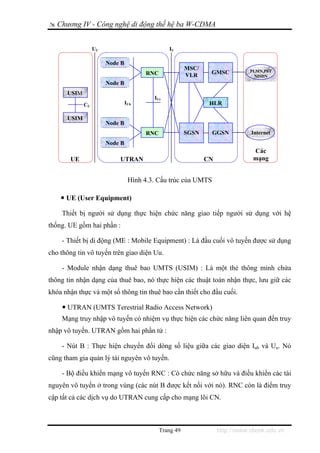 Chương IV - Công nghệ di động thế hệ ba W-CDMA


                  UU                           IU

                       Node B
                                                       MSC/                   PLMN,PST
                                      RNC              VLR     GMSC
                                                                                NISDN
                       Node B
      USIM
                                         IUr
             CU                 IUb                            HLR

      USIM
                       Node B
                                      RNC              SGSN    GGSN           Internet
                       Node B
                                                                               Các
       UE                  UTRAN                              CN               mạng


                                 Hình 4.3. Cấu trúc của UMTS

      UE (User Equipment)

    Thiết bị người sử dụng thực hiện chức năng giao tiếp người sử dụng với hệ
thống. UE gồm hai phần :

    - Thiết bị di động (ME : Mobile Equipment) : Là đầu cuối vô tuyến được sử dụng
cho thông tin vô tuyến trên giao diện Uu.

    - Module nhận dạng thuê bao UMTS (USIM) : Là một thẻ thông minh chứa
thông tin nhận dạng của thuê bao, nó thực hiện các thuật toán nhận thực, lưu giữ các
khóa nhận thực và một số thông tin thuê bao cần thiết cho đầu cuối.

      UTRAN (UMTS Terestrial Radio Access Network)
    Mạng truy nhập vô tuyến có nhiệm vụ thực hiện các chức năng liên quan đến truy
nhập vô tuyến. UTRAN gồm hai phần tử :

    - Nút B : Thực hiện chuyển đổi dòng số liệu giữa các giao diện Iub và Uu. Nó
cũng tham gia quản lý tài nguyên vô tuyến.

    - Bộ điều khiển mạng vô tuyến RNC : Có chức năng sở hữu và điều khiển các tài
nguyên vô tuyến ở trong vùng (các nút B được kết nối với nó). RNC còn là điểm truy
cập tất cả các dịch vụ do UTRAN cung cấp cho mạng lõi CN.



                                            Trang 49               http://www.ebook.edu.vn
 