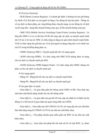 Chương IV - Công nghệ di động thế hệ ba W-CDMA

      CN (Core Network)
    - HLR (Home Location Register) : Là thanh ghi định vị thường trú lưu giữ thông
tin chính về lý lịch dịch vụ của người sử dụng. Các thông tin này bao gồm : Thông tin
về các dịch vụ được phép, các vùng không được chuyển mạng và các thông tin về dịch
vụ bổ sung như : trạng thái chuyển hướng cuộc gọi, số lần chuyển hướng cuộc gọi.

    - MSC/VLR (Mobile Services Switching Center/Visitor Location Register) : Là
tổng đài (MSC) và cơ sở dữ liệu (VLR) để cung cấp các dịch vụ chuyển mạch kênh
cho UE tại vị trí của nó. MSC có chức năng sử dụng các giao dịch chuyển mạch kênh.
VLR có chức năng lưu giữ bản sao về lý lịch người sử dụng cũng như vị trí chính xác
của UE trong hệ thống đang phục vụ.

    - GMSC (Gateway MSC) : Chuyển mạch kết nối với mạng ngoài.

    - SGSN (Serving GPRS) : Có chức năng như MSC/VLR nhưng được sử dụng
cho các dịch vụ chuyển mạch gói (PS).

    - GGSN (Gateway GPRS Support Node) : Có chức năng như GMSC nhưng chỉ
phục vụ cho các dịch vụ chuyển mạch gói.

      Các mạng ngoài
    - Mạng CS : Mạng kết nối cho các dịch vụ chuyển mạch kênh.

    - Mạng PS : Mạng kết nối cho các dịch vụ chuyển mạch gói.

      Các giao diện vô tuyến
    - Giao diện CU : Là giao diện giữa thẻ thông minh USIM và ME. Giao diện này
tuân theo một khuôn dạng chuẩn cho các thẻ thông minh.

    - Giao diện UU : Là giao diện mà qua đó UE truy cập các phần tử cố định của hệ
thống và vì thế mà nó là giao diện mở quan trọng nhất của UMTS.

    - Giao diện IU : Giao diện này nối UTRAN với CN, nó cung cấp cho các nhà khai
thác khả năng trang bị UTRAN và CN từ các nhà sản xuất khác nhau.

    - Giao diện IUr : Cho phép chuyển giao mềm giữa các RNC từ các nhà sản xuất
khác nhau.

    - Giao diện IUb : Giao diện cho phép kết nối một nút B với một RNC. IUb được



                                        Trang 50           http://www.ebook.edu.vn
 