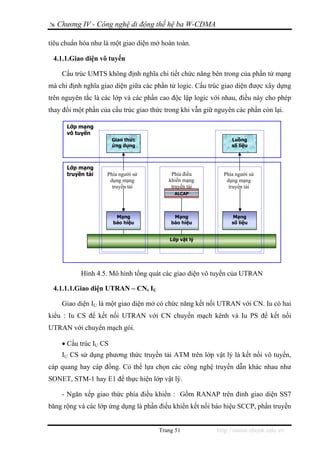 Chương IV - Công nghệ di động thế hệ ba W-CDMA

tiêu chuẩn hóa như là một giao diện mở hoàn toàn.

 4.1.1.Giao diện vô tuyến

    Cấu trúc UMTS không định nghĩa chi tiết chức năng bên trong của phần tử mạng
mà chỉ định nghĩa giao diện giữa các phần tử logic. Cấu trúc giao diện được xây dựng
trên nguyên tắc là các lớp và các phần cao độc lập logic với nhau, điều này cho phép
thay đổi một phần của cấu trúc giao thức trong khi vẫn giữ nguyên các phần còn lại.

      Lớp mạng
      vô tuyến
                       Giao thức                                Luồng
                       ứng dụng                                 số liệu



      Lớp mạng
      truyền tải    Phía người sử          Phía điều         Phía người sử
                     dụng mạng            khiển mạng          dụng mạng
                      truyền tải           truyền tải          truyền tải
                                             ALCAP




                        Mạng                Mạng                Mạng
                       báo hiệu            báo hiệu             số liệu


                                           Lớp vật lý




           Hình 4.5. Mô hình tổng quát các giao diện vô tuyến của UTRAN

 4.1.1.1.Giao diện UTRAN – CN, IU

    Giao diện IU là một giao diện mở có chức năng kết nối UTRAN với CN. Iu có hai
kiểu : Iu CS để kết nối UTRAN với CN chuyển mạch kênh và Iu PS để kết nối
UTRAN với chuyển mạch gói.

    • Cấu trúc IU CS
    IU CS sử dụng phương thức truyền tải ATM trên lớp vật lý là kết nối vô tuyến,
cáp quang hay cáp đồng. Có thể lựa chọn các công nghệ truyền dẫn khác nhau như
SONET, STM-1 hay E1 để thực hiện lớp vật lý.

    - Ngăn xếp giao thức phía điều khiển : Gồm RANAP trên đỉnh giao diện SS7
băng rộng và các lớp ứng dụng là phần điều khiển kết nối báo hiệu SCCP, phần truyền


                                       Trang 51            http://www.ebook.edu.vn
 