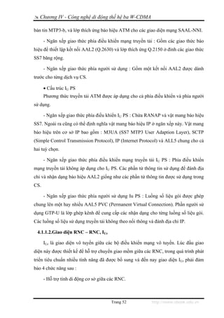 Chương IV - Công nghệ di động thế hệ ba W-CDMA

bản tin MTP3-b, và lớp thích ứng báo hiệu ATM cho các giao diện mạng SAAL-NNI.

      - Ngăn xếp giao thức phía điều khiển mạng truyền tải : Gồm các giao thức báo
hiệu để thiết lập kết nối AAL2 (Q.2630) và lớp thích ứng Q.2150 ở đỉnh các giao thức
SS7 băng rộng.

      - Ngăn xếp giao thức phía người sử dụng : Gồm một kết nối AAL2 được dành
trước cho từng dịch vụ CS.

      • Cấu trúc IU PS
      Phương thức truyền tải ATM được áp dụng cho cả phía điều khiển và phía người
sử dụng.

      - Ngăn xếp giao thức phía điều khiển IU PS : Chứa RANAP và vật mang báo hiệu
SS7. Ngoài ra cũng có thể định nghĩa vật mang báo hiệu IP ở ngăn xếp này. Vật mang
báo hiệu trên cơ sở IP bao gồm : M3UA (SS7 MTP3 User Adaption Layer), SCTP
(Simple Control Transmission Protocol), IP (Internet Protocol) và ALL5 chung cho cả
hai tuỳ chọn.

      - Ngăn xếp giao thức phía điều khiển mạng truyền tải IU PS : Phía điều khiển
mạng truyền tải không áp dụng cho IU PS. Các phần tử thông tin sử dụng để đánh địa
chỉ và nhận dạng báo hiệu AAL2 giống như các phần tử thông tin được sử dụng trong
CS.

      - Ngăn xếp giao thức phía người sử dụng Iu PS : Luồng số liệu gói được ghép
chung lên một hay nhiều AAL5 PVC (Permanent Virtual Connection). Phần người sử
dụng GTP-U là lớp ghép kênh để cung cấp các nhận dạng cho từng luồng số liệu gói.
Các luồng số liệu sử dụng truyền tải không theo nối thông và đánh địa chỉ IP.

 4.1.1.2.Giao diện RNC – RNC, IUr

      IUr là giao diện vô tuyến giữa các bộ điều khiển mạng vô tuyến. Lúc đầu giao
diện này được thiết kế để hỗ trợ chuyển giao mềm giữa các RNC, trong quá trình phát
triển tiêu chuẩn nhiều tính năng đã được bổ sung và đến nay giao diện IUr phải đảm
bảo 4 chức năng sau :

      - Hỗ trợ tính di động cơ sở giữa các RNC.



                                       Trang 52            http://www.ebook.edu.vn
 