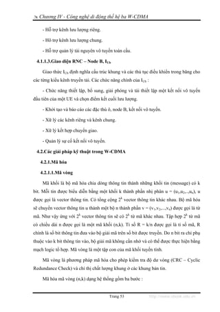 Chương IV - Công nghệ di động thế hệ ba W-CDMA

    - Hỗ trợ kênh lưu lượng riêng.

    - Hõ trợ kênh lưu lượng chung.

    - Hỗ trợ quản lý tài nguyên vô tuyến toàn cầu.

 4.1.1.3.Giao diện RNC – Node B, IUb

    Giao thức IUb định nghĩa cấu trúc khung và các thủ tục điều khiển trong băng cho
các từng kiểu kênh truyền tải. Các chức năng chính của IUb :

    - Chức năng thiết lập, bổ sung, giải phóng và tái thiết lập một kết nối vô tuyến
đầu tiên của một UE và chọn điểm kết cuối lưu lượng.

    - Khởi tạo và báo cáo các đặc thù ô, node B, kết nối vô tuyến.

    - Xữ lý các kênh riêng và kênh chung.

    - Xữ lý kết hợp chuyển giao.

    - Quản lý sự cố kết nối vô tuyến.

 4.2.Các giải pháp kỹ thuật trong W-CDMA

   4.2.1.Mã hóa

   4.2.1.1.Mã vòng

    Mã khối là bộ mã hóa chia dòng thông tin thành những khối tin (message) có k
bit. Mỗi tin được biểu diễn bằng một khối k thành phần nhị phân u = (u1,u2,..,un), u
được gọi là vector thông tin. Có tổng cộng 2k vector thông tin khác nhau. Bộ mã hóa
sẽ chuyển vector thông tin u thành một bộ n thành phần v = (v1,v2,...,vn) được gọi là từ
mã. Như vậy ứng với 2k vector thông tin sẽ có 2k từ mã khác nhau. Tập hợp 2k từ mã
có chiều dài n được gọi là một mã khối (n,k). Tỉ số R = k/n được gọi là tỉ số mã, R
chính là số bit thông tin đưa vào bộ giải mã trên số bit được truyền. Do n bit ra chỉ phụ
thuộc vào k bit thông tin vào, bộ giải mã không cần nhớ và có thể được thực hiện bằng
mạch logic tổ hợp. Mã vòng là một tập con của mã khối tuyến tính.

    Mã vòng là phương pháp mã hóa cho phép kiểm tra độ dư vòng (CRC – Cyclic
Redundance Check) và chỉ thị chất lượng khung ở các khung bản tin.

    Mã hóa mã vòng (n,k) dạng hệ thống gồm ba bước :


                                        Trang 53               http://www.ebook.edu.vn
 