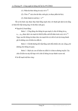 Chương IV - Công nghệ di động thế hệ ba W-CDMA

             (1). Nhân đa thức thông tin u(x) với xn-k.

             (2). Chia xn-k.u(x) cho đa thức sinh g(x), ta được phần dư b(x).

             (3). Hình thành từ mã b(x) + xn-k

    Tất cả ba bước này được thực hiện bằng mạch chia với thanh ghi dịch (n-k) tầng
có hàm hồi tiếp tương ứng với đa thức sinh g(x).

      Nguyên lý hoạt động :
             Bước 1 : Cổng đóng cho thông tin qua mạch, k chử số thông tin u0,
      u1,...,un-k được dịch vào mạch từ thiết bị đầu cuối để nhân trước u(x) với xn-k.
      Ngay sau khi thông tin được đưa vào mạch thì n-k chữ số còn lại trong thanh
      ghi là những con số kiểm tra chẵn lẻ.

             Bước 2 : Cắt đứt đường hồi tiếp bằng cách điều khiển cho các cổng gi hở
      (không cho thông tin qua).

             Bước 3 : Dịch các con số kiểm tra chẵn lẻ và đưa ra đường truyền. Các
      chữ số kiểm tra này kết hợp với k chữ số thông tin tạo thành vector mã.

      Sơ đồ mạch mã hóa vòng :




                                        Trang 54             http://www.ebook.edu.vn
 