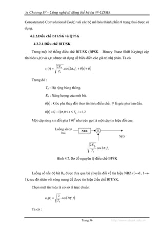 Chương IV - Công nghệ di động thế hệ ba W-CDMA

Concatenated Convolutional Code) với các bộ mã hóa thành phần 8 trạng thái được sử
dụng.

   4.2.2.Điều chế BIT/SK và QPSK

        4.2.2.1.Điều chế BIT/SK

     Trong một hệ thống điều chế BIT/SK (BPSK – Binary Phase Shift Keying) cặp
tín hiệu s1(t) và s2(t) được sử dụng để biểu diễn các giá trị nhị phân. Ta có

                             2 Eb
               s i (t ) =         . cos[2π . f c + θ (t ) + θ ]
                              Tb

     Trong đó :

               Tb : Độ rộng băng thông.

               Eb : Năng lượng của một bit.

               θ (t ) : Góc pha thay đổi theo tín hiệu điều chế, θ là góc pha ban đầu.

               θ (t ) = (i − 1).π ,0 ≤ t ≤ Tb , i = 1,2

     Một cặp sóng sin đối pha 1800 như trên gọi là một cặp tín hiệu đối cực.

                            Luồng số cơ
                                                     NRZ
                                hai
                                                                                        Si(t)

                                                             2E
                                                                  b cos 2π . f
                                                                               c
                                                              Tb

                            Hình 4.7. Sơ đồ nguyên lý điều chế BPSK



     Luồng số tốc độ bit Rb được đưa qua bộ chuyển đổi về tín hiệu NRZ (0→1, 1→-
1), sau đó nhân với sóng mang để được tín hiệu điều chế BIT/SK.

     Chọn một tín hiệu là cơ sở là trực chuẩn:

                              2
               u1 (t ) =        . cos(2πf c t )
                             Tb

     Ta có :


                                                     Trang 56                      http://www.ebook.edu.vn
 