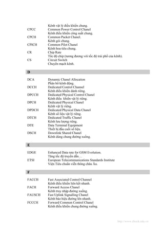 Kênh vật lý điều khiển chung.
CPCC     Common Power Control Chanel
         Kênh điều khiển công suất chung.
CPCH     Common Packet Chanel.
         Kênh gói chung.
CPICH    Common Pilot Chanel
         Kênh hoa tiêu chung.
CR       Chip Rate
         Tốc độ chip (tương đương với tốc độ trải phổ của kênh).
CS       Circuit Switch
         Chuyển mạch kênh.

D
DCA      Dynamic Chanel Allocation
         Phân bổ kênh động.
DCCH     Dedicated Control Channel
         Kênh điều khiển dành riêng.
DPCCH    Dedicated Physical Control Chanel
         Kênh điều khiển vật lý riêng.
DPCH     Dedicated Physical Chanel
         Kênh vật lý riêng.
DPDCH    Dedicated Physical Data Chanel
         Kênh số liệu vật lý riêng.
DTCH     Dedicated Traffic Chanel
         Kênh lưu lượng riêng.
DTE      Data Terminal Equipment
         Thiết bị đầu cuối số liệu.
DSCH     Downlink Shared Chanel
         Kênh dùng chung đường xuống.

E
EDGE     Enhanced Data rate for GSM Evolution.
         Tăng tốc độ truyền dẫn…
ETSI     European Telecommunications Standards Institute
         Viện Tiêu chuẩn viễn thông châu Âu.

F
FACCH    Fast Associated Control Channel
         Kênh điều khiển liên kết nhanh.
FACH     Forward Access Chanel
         Kênh truy nhập đường xuống.
FAUSCH   Fast Uplink Signalling Chanel
         Kênh báo hiệu đường lên nhanh.
FCCCH    Forward Common Control Chanel
         Kênh điều khiển chung đường xuống.



                                                            http://www.ebook.edu.vn
 