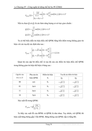 Chương IV - Công nghệ di động thế hệ ba W-CDMA

                              ⎧     2E       ⎡         π⎤
                              ⎪−         cos ⎢(2i − 1). ⎥ cos(2π . f c t ),0 ≤ t ≤ T
                S QPSK (t ) = ⎨      T       ⎣         4⎦
                              ⎪0, t < 0; t > T
                              ⎩

    Nếu ta chọn Q1và Q2 là các hàm năng lượng cơ sở trực giao chuẩn :

                               2
                Q1 (t ) = −      sin (2π . f c t ),0 ≤ t ≤ T
                               T
                              2
                Q2 (t ) =       cos(2π . f c t ),0 ≤ t ≤ T
                              T

    Ta có thể biểu diễn tín hiệu điều chế QPSK bằng bốn điểm trong không gian tín
hiệu với các toạ độ xác định như sau :

                          ⎧           ⎡         π⎤⎫
                          ⎪Q1 = E sin ⎢(2i − 1). 4 ⎥ ⎪
                          ⎪           ⎣            ⎦⎪
                S QPSK   =⎨                          ⎬, i = 1,2,3,4.
                                       ⎡
                          ⎪Q = E cos (2i − 1).   π ⎤⎪
                          ⎪ 2          ⎢         4 ⎥⎪
                          ⎩            ⎣            ⎦⎭

    Quan hệ của cặp bit điều chế và tọa độ của các điểm tín hiệu điều chế QPSK
trong không gian tín hiệu thể hiện ở bảng sau :



  Cặp bit vào            Pha của tín           Điểm tín hiệu              Toạ độ các điểm tín hiệu
   0≤t≤T                 hiệu QPSK                     Si                  Q1                 Q2

      00                      π/4                     S1               + E/2               + E/2

      01                      3π/4                    S2               + E/2               - E/2

      11                      5π/4                    S3                - E/2              - E/2

      10                      7π/4                    S4                - E/2              + E/2

    Xác suất lỗi trong QPSK:

                            ⎛ 2 Eb       ⎞
                Pe ,QPSK = Q⎜
                            ⎜ N
                                         ⎟
                                         ⎟
                            ⎝    0       ⎠

    Ta thấy xác suất lỗi của BPSK và QPSK là như nhau. Tuy nhiên, với QPSK thì
hiệu suất băng thông gấp 2 lần BPSK. Băng thông của QPSK xấp xỉ bằng Rb.


                                                    Trang 58                  http://www.ebook.edu.vn
 