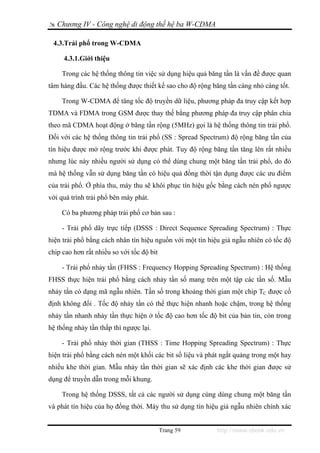 Chương IV - Công nghệ di động thế hệ ba W-CDMA

 4.3.Trải phổ trong W-CDMA

     4.3.1.Giới thiệu

    Trong các hệ thống thông tin việc sử dụng hiệu quả băng tần là vấn đề được quan
tâm hàng đầu. Các hệ thống được thiết kế sao cho độ rộng băng tần càng nhỏ càng tốt.

    Trong W-CDMA để tăng tốc độ truyền dữ liệu, phương pháp đa truy cập kết hợp
TDMA và FDMA trong GSM được thay thế bằng phương pháp đa truy cập phân chia
theo mã CDMA hoạt động ở băng tần rộng (5MHz) gọi là hệ thống thông tin trải phổ.
Đối với các hệ thống thông tin trải phổ (SS : Spread Spectrum) độ rộng băng tần của
tín hiệu được mở rộng trước khi được phát. Tuy độ rộng băng tần tăng lên rất nhiều
nhưng lúc này nhiều người sử dụng có thể dùng chung một băng tần trải phổ, do đó
mà hệ thống vẫn sử dụng băng tần có hiệu quả đồng thời tận dụng được các ưu điểm
của trải phổ. Ở phía thu, máy thu sẽ khôi phục tín hiệu gốc bằng cách nén phổ ngược
với quá trình trải phổ bên máy phát.

    Có ba phương pháp trải phổ cơ bản sau :

    - Trải phổ dãy trực tiếp (DSSS : Direct Sequence Spreading Spectrum) : Thực
hiện trải phổ bằng cách nhân tín hiệu nguồn với một tín hiệu giả ngẫu nhiên có tốc độ
chip cao hơn rất nhiều so với tốc độ bit

    - Trải phổ nhảy tần (FHSS : Frequency Hopping Spreading Spectrum) : Hệ thống
FHSS thực hiện trải phổ bằng cách nhảy tần số mang trên một tập các tần số. Mẫu
nhảy tần có dạng mã ngẫu nhiên. Tần số trong khoảng thời gian một chip TC được cố
định không đổi . Tốc độ nhảy tần có thể thực hiện nhanh hoặc chậm, trong hệ thống
nhảy tần nhanh nhảy tần thực hiện ở tốc độ cao hơn tốc độ bit của bản tin, còn trong
hệ thống nhảy tần thấp thì ngược lại.

    - Trải phổ nhảy thời gian (THSS : Time Hopping Spreading Spectrum) : Thực
hiện trải phổ bằng cách nén một khối các bit số liệu và phát ngắt quảng trong một hay
nhiều khe thời gian. Mẫu nhảy tần thời gian sẽ xác định các khe thời gian được sử
dụng để truyền dẫn trong mỗi khung.

    Trong hệ thống DSSS, tất cả các người sử dụng cùng dùng chung một băng tần
và phát tín hiệu của họ đồng thời. Máy thu sử dụng tín hiệu giả ngẫu nhiên chính xác


                                           Trang 59        http://www.ebook.edu.vn
 