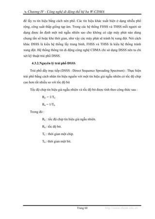 Chương IV - Công nghệ di động thế hệ ba W-CDMA

để lấy ra tín hiệu bằng cách nén phổ. Các tín hiệu khác xuất hiện ở dạng nhiễu phổ
rộng, công suất thấp giống tạp âm. Trong các hệ thống FHSS và THSS mỗi người sử
dụng được ấn định một mã ngẫu nhiên sao cho không có cặp máy phát nào dùng
chung tần số hoặc khe thời gian, như vậy các máy phát sẽ tránh bị xung đột. Nói cách
khác DSSS là kiểu hệ thống lấy trung bình, FHSS và THSS là kiểu hệ thống tránh
xung đột. Hệ thống thông tin di động công nghệ CDMA chỉ sử dụng DSSS nên ta chỉ
xét kỹ thuật trải phổ DSSS.

      4.3.2.Nguyên lý trải phổ DSSS

    Trải phổ dãy trực tiếp (DSSS : Direct Sequence Spreading Spectrum) : Thực hiện
trải phổ bằng cách nhân tín hiệu nguồn với một tín hiệu giả ngẫu nhiên có tốc độ chip
cao hơn rất nhiều so với tốc độ bit

    Tốc độ chip tín hiệu giả ngẫu nhiên và tốc độ bit được tính theo công thức sau :

              RC = 1/TC

              Rb = 1/Tb

    Trong đó :

              RC : tốc độ chip tín hiệu giả ngẫu nhiên.

              Rb : tốc độ bit.

              TC : thời gian một chip.

              Tb : thời gian một bit.




                                         Trang 60          http://www.ebook.edu.vn
 