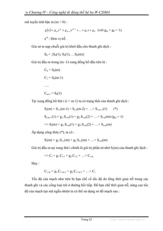 Chương IV - Công nghệ di động thế hệ ba W-CDMA

mã tuyến tính bậc m (m > 0) :

              g ( x ) = g m x m + g m −1 x m −1 + ... + g1 x + g 0 (với gm = g0 = 1).

             xm : Đơn vị trễ.

    Giả sử ta nạp chuỗi giá trị khởi đầu cho thanh ghi dịch :

             S0 = {S0(1), S0(1), …S0(m)}

    Giá trị đầu ra trong (m -1) xung đồng hồ đầu tiên là :

             C0 = S0(m)

             C1 = S0(m-1)

             ….

             Cm-1 = S0(1)

    Tại xung đồng hồ thứ i (i > m-1) ta có trạng thái của thanh ghi dịch :

             Si(m) = Si-1(m-1) = Si-2(m-2) = …= Si-m+1(1)                   (*)

             Si-m+1(1) = g1.Si-m(1) + g2.Si-m(2) + …+ Si-m(m) (gm = 1)

             => Si(m) = g1.Si-m(1) + g2.Si-m(2) + …+ Si-m(m)

    Áp dụng công thức (*), ta có :

             Si(m) = g1.Si-1(m) + g2.Si-2(m) + …+ Si-m(m)

    Giá trị đầu ra tại xung thứ i chính là giá trị phần tử nhớ Si(m) của thanh ghi dịch :

             => Ci = g1.Ci-1 + g2.Ci-2 + …+ Ci-m

    Hay :

             Ci+m = g1.Ci+m-1 + g2.Ci+m-2 + …+ Ci

    Tốc độ của mạch như trên bị hạn chế về tốc độ do tổng thời gian trễ trong các
thanh ghi và các cổng loại trừ ở đường hồi tiếp. Để hạn chế thời gian trễ, nâng cao tốc
độ của mạch tạo mã ngẫu nhiên ta có thể sử dụng sơ đồ mạch sau :




                                               Trang 62                   http://www.ebook.edu.vn
 