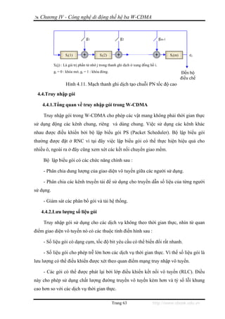 Chương IV - Công nghệ di động thế hệ ba W-CDMA


                                 g1                     g2                           gm-1


                   Si(1)                  Si(2)                                             Si(m)       ci

           Si(j) : Là giá trị phần tử nhớ j trong thanh ghi dịch ở xung đồng hồ i.
           gi = 0 : khóa mở, gi = 1 : khóa đóng.                                                    Đến bộ
                                                                                                    điều chế
                   Hình 4.11. Mạch thanh ghi dịch tạo chuỗi PN tốc độ cao

 4.4.Truy nhập gói

    4.4.1.Tổng quan về truy nhập gói trong W-CDMA

    Truy nhập gói trong W-CDMA cho phép các vật mang không phải thời gian thực
sử dụng động các kênh chung, riêng và dùng chung. Việc sử dụng các kênh khác
nhau được điều khiển bởi bộ lập biểu gói PS (Packet Scheduler). Bộ lập biểu gói
thường được đặt ở RNC vì tại đây việc lập biểu gói có thể thực hiện hiệu quả cho
nhiều ô, ngoài ra ở đây cũng xem xét các kết nối chuyển giao mềm.

    Bộ lập biểu gói có các chức năng chính sau :

    - Phân chia dung lượng của giao diện vô tuyến giữa các người sử dụng.

    - Phân chia các kênh truyền tải để sử dụng cho truyền dẫn số liệu của từng người
sử dụng.

    - Giám sát các phân bổ gói và tải hệ thống.

   4.4.2.Lưu lượng số liệu gói

    Truy nhập gói sử dụng cho các dịch vụ không theo thời gian thực, nhìn từ quan
điểm giao diện vô tuyến nó có các thuộc tính điển hình sau :

    - Số liệu gói có dạng cụm, tốc độ bit yêu cầu có thể biến đổi rất nhanh.

    - Số liệu gói cho phép trễ lớn hơn các dịch vụ thời gian thực. Vì thế số liệu gói là
lưu lượng có thể điều khiển được xét theo quan điểm mạng truy nhập vô tuyến.

    - Các gói có thể được phát lại bởi lớp điều khiển kết nối vô tuyến (RLC). Điều
này cho phép sử dụng chất lượng đường truyền vô tuyến kém hơn và tỷ số lỗi khung
cao hơn so với các dịch vụ thời gian thực.

                                                   Trang 63                   http://www.ebook.edu.vn
 