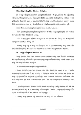 Chương IV - Công nghệ di động thế hệ ba W-CDMA

     4.4.3.1.Lập biểu phân chia theo thời gian

    Khi bộ lập biểu phân chia thời gian phân bổ các tốc độ gói, cần xét đến hiệu năng
vô tuyến. Thông thường các dịch vụ tốc độ bit cao đòi hỏi ít năng lượng bit hơn, vì thế
phân chia theo thời gian có ưu điểm là Eb/No thấp hơn. Ngoài ra thời gian trễ trung
bình trong phương pháp này là ngăn hơn so với phương pháp phân chia theo mã.

    Nhược điểm chính của phương pháp phân chia thời gian là :

    - Thời gian truyền dẫn ngắn trong khi việc thiết lập và giải phóng kết nối đòi hỏi
thời gian dài thậm chí đến vài khung.

    - Việc sử dụng phân bổ theo thời gian bị hạn chế bởi dải tốc độ cao do hạn chế
công suất của MS ở đường lên.

    - Phương pháp này sử dụng các tốc độ bit cao và tạo ra lưu lượng dạng cụm, điều
này dẫn đến sự thay đổi cao ở các mức nhiễu so với lập biểu phân chia theo mã.

     4.4.3.2.Lập biểu phân chia theo mã

    Trong lập biểu phân chia theo mã tất cả người sử dụng được ấn định một kênh
khi họ cần chúng. Nếu nhiều người sử dụng gói yêu cầu lưu lượng thì tốc độ bit phải
thấp hơn ở lập biểu theo thời gian.

    Các ưu điểm chính của phương pháp này là :

    - Trong lập biểu phân chia theo mã, việc thiết lập và giải phóng sẽ gây ra ít tổn
thất dung lượng hơn do tốc độ bit thấp và thời gian truyền dẫn lâu hơn. Do tốc độ bit
thấp việc phân bổ tài nguyên ở lập biểu gói phân chia theo mã đòi hỏi nhiều thời gian
hơn ở lập biểu gói phân chia theo thời gian. Điều này cho phép dự báo được mức
nhiễu.

    - Lập biểu phân chia theo mã có thể là tĩnh hoặc động. Trong lập biểu tĩnh, tốc độ
bit được phân bổ duy trì cố định trong suốt thời gian kết nối. Trong lập biểu độngs, tốc
độ bit có thể thay đổi để phù hợp với lưu lượng gói.

    - Phương pháp lập biểu này đòi hỏi các khả năng của MS thấp hơn.




                                        Trang 65             http://www.ebook.edu.vn
 