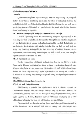 Chương IV - Công nghệ di động thế hệ ba W-CDMA

4.5.Quy hoạch mạng WCDMA
 Mở đầu
       Quá trình lan truyền tín hiệu từ trạm gốc BTS đến máy di động MS, công suất
tín hiệu bị suy hao do môi trường truyền dẫn, tạp nhiễu từ những thiết bị khác, tạp
nhiễu bản thân thiết bị... Phần này trình bày các yếu tố ảnh hưởng đến quá trình truyền
lan tín hiệu, đưa ra mô hình tính suy hao đường truyền, sơ đồ mức tín hiệu tính toán
đường truyền, dung lượng mạng
4.5.1 Suy hao đường truyền trong quá trình truyền lan tín hiệu
       Các điều kiện đường truyền dẫn rất quan trọng trong việc thực hiện thiết bị đầu
cuối cũng như thiết kế cấu hình ô. Trong số ba thành phần của điều kiện truyền dẫn,
suy hao đường truyền do khoảng cách, pha đinh che chắn, pha đinh đa đường thì suy
hao đường truyền do khoảng cách và pha đinh che chắn xác định cấu hình ô và ước
lượng vùng phủ sóng. Thành phần pha đinh đa đường, yếu tố làm thay đổi mức tín
hiệu thu một cách nhanh chóng, ảnh hưởng tới các thiết kế thiết bị đầu cuối, bao gồm
việc lựa chọn các kỹ thuật bù pha đinh.
4.5.1.1. Tạp âm và can nhiễu
       Tạp âm và can nhiễu giới hạn rất nhiều dải hoạt động của các thiết bị vô tuyến.
Trong các hệ thống đa người dùng hay những hệ thống vô tuyến dùng chung một băng
thông thì vấn đề này lại càng quan trọng. Để đảm bảo việc thiết kế hệ thống với mức
tín hiệu thu có thể chấp nhận được, người ta phải biết rõ đặc tính tạp âm và nhiễu và
từ đó đưa ra các phương pháp đánh giá được chất lượng của hệ thống và toàn tuyến
thông tin.
4.5.2. Mô hình tính suy hao đường truyền
4.5.2.1. Mô hình Hata - Okumura
       Mô hình này là quan hệ thực nghiệm được rút ra từ báo cáo kỹ thuật của
Okumura cho phép sử dụng các kết quả vào các công cụ tính toán. Báo cáo của
Okumura bao gồm một chuỗi các lưu đồ được sử dụng để lập mô hình thông tin vô
tuyến. Dựa trên các đo lường được thực hiện bởi Y.Okumura ở Tokyo tại tần số 1920
MHz, các đo lường này vừa khớp với mô hình toán học của M.Hata.
       Trong mô hình này, ban đầu suy hao đường truyền được tính bằng cách tính hệ
số điều chỉnh anten cho các vùng đô thị là hàm của khoảng cách giữa trạm gốc, trạm


                                          Trang 66          http://www.ebook.edu.vn
 