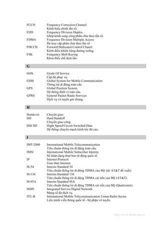 FCCH       Frequency Correction Channel
           Kênh hiệu chỉnh tần số.
FDD        Frequency Division Duplex
           Ghép kênh song công phân chia theo tần số.
FDMA       Frequence Division Multiple Access
           Đa truy cập phân chia theo tần số
FDCCH      Forward Dedicated Control Chanel
           Kênh điều khiển riêng đường xuống.
FSK        Frequency Shift Keying
           Khoá điều chế dịch tần.

G
GOS        Grade Of Service
           Cấp độ phục vụ.
GSM        Global System for Mobile Communication
           Thông tin di động toàn cầu
GPS        Global Position System
           Hệ thống định vị toàn cầu.
GPRS       General Packet Radio Services
           Dịch vụ vô tuyến gói chung.

H
Handover   Chuyển giao.
HH         Hard Handoff
           Chuyển giao cứng.
HSCSD      Hight Speed Circuit Switched Data
           Hệ thống chuyển mạch kênh tốc độ cao.

I
IMT-2000   International Mobile Telecommunication
           Tiêu chuẩn thông tin di động toàn cầu.
IMSI       International Mobile Subscriber Identity
           Số nhận dạng thuê bao di động quốc tế.
IP         Internet Protocol
           Giao thức Internet.
IS-54      Interim Standard 54
           Tiêu chuẩn thông tin di động TDMA của Mỹ (do AT&T đề xuất).
IS-136     Interim Standard 136
           Tiêu chuẩn thông tin di động TDMA cải tiến của Mỹ (AT&T).
IS-95A     Interim Standard 95A
           Tiêu chuẩn thông tin di động TDMA cải tiến của Mỹ (Qualcomm)
ISDN       Integrated Servive Digital Network
           Mạng số đa dịch vụ.
ITU-R      International Mobile Telecommunication Union Radio Sector
           Liên minh viễn thông quốc tế - bộ phận vô tuyến.



                                                          http://www.ebook.edu.vn
 