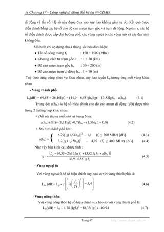 Chương IV - Công nghệ di động thế hệ ba W-CDMA

di động và tần số. Hệ số này được đưa vào suy hao không gian tự do. Kết quả được
điều chỉnh bằng các hệ số cho độ cao anten trạm gốc và trạm di động. Ngoài ra, các hệ
số điều chỉnh được cấp cho hướng phố, các vùng ngoại ô, các vùng mở và các địa hình
không đều.
        Mô hình chỉ áp dụng cho 4 thông số thỏa điều kiện:
        ● Tần số sóng mang fc                       : 150 ÷ 1500 (Mhz)
        ● Khoảng cách từ trạm gốc d                  : 1 ÷ 20 (km)
        ● Độ cao anten trạm gốc hb                   : 30 ÷ 200 (m)
        ● Độ cao anten trạm di động hm : 1 ÷ 10 (m)
Tuỳ theo từng vùng phục vụ khác nhau, suy hao tuyến Lp tương ứng mỗi vùng khác
nhau.
   - Vùng thành phố:

 Lp(dB) = 69,55 + 26,16lgfc + (44,9 – 6,55lghb)lgr – 13,82lghb - a(hm)                             (4.1)
         Trong đó: a(hm) là hệ số hiệu chỉnh cho độ cao anten di động (dB) được tính
trong 2 trường hợp khác nhau:
         + Đối với thành phố nhỏ và trung bình:
             a(hm) (dB)= (1,11lgfc -0,7)hm – (1,56lgfc – 0,8)                              (4.2)
         + Đối với thành phố lớn:

           a(hm) =    {          8.29[lg(1,54hm)]2 – 1,1
                                 3,2[lg11,75hm)]2
                                                                  (fc ≤ 200 MHz) [dB]
                                                         – 4,97 (fc ≥ 400 MHz) [dB]
                                                                                                      (4.3)
                                                                                                       (4.4)
        Như vậy bán kính cell được tính :
                      [L   p                                                 ]
                               − 69,55 − 26,16. lg f c + 13,82. lg hb + a(hm )
             lg r =                                                                                    (4.5)
                                           44,9 − 6,55. lg hb

        - Vùng ngoại ô:

         Với vùng ngoại ô hệ số hiệu chỉnh suy hao so với vùng thành phố là:
                             ⎡⎛ ⎛ f ⎞ 2 ⎞         ⎤
                             ⎢⎜ lg ⎜ c ⎟ ⎟ − 5, 4 ⎥
             Lno (dB)= Lp - 2 ⎜                                                                       (4.6)
                             ⎢⎝ ⎝ 28 ⎠ ⎟
                             ⎣           ⎠        ⎥
                                                  ⎦

     - Vùng nông thôn:
           Với vùng nông thôn hệ số hiệu chỉnh suy hao so với vùng thành phố là:
              Lnt(dB) = Lp – 4,78.(lgfc)2 +18,33(lgfc) - 40,94                                        (4.7)


                                                     Trang 67                    http://www.ebook.edu.vn
 