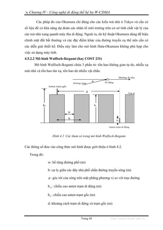 Chương IV - Công nghệ di động thế hệ ba W-CDMA

        Các phép đo của Okumura chỉ đúng cho các kiểu toà nhà ở Tokyo và cần có
số liệu để có khả năng dự đoán các nhân tố môi trường trên cơ sở tính chất vật lý của
các toà nhà xung quanh máy thu di động. Ngoài ra, do kỹ thuật Okumura dùng để hiệu
chỉnh mặt đất bất thường và các đặc điểm khác của đường truyền cụ thể nên cần có
các diễn giải thiết kế. Điều này làm cho mô hình Hata-Okumura không phù hợp cho
việc sử dụng máy tính.
4.5.2.2 Mô hình Walfisch-Ikegami (hay COST 231)
      Mô hình Walfisch-Ikegami chứa 3 phần tử: tổn hao không gian tự do, nhiễu xạ
mái nhà và tổn hao tán xạ, tổn hao do nhiều vật chắn.
                                                                       Hướng di chu
                                                   φ        Di động
                                      Hướng sóng
                 Anten trạm gốc

                                               d                                Toà nh




            h1                                         hr

                                  w

                                  b
                                                                      h2

                                                               Anten trạm di động



                    Hình 4.2 Các tham số trong mô hình Walfisch-Ikegami.


Các thông số đưa vào công thức mô hình được giới thiệu ở hình 4.2.

   Trong đó:

                 w: bề rộng đường phố (m)

                 b: cự ly giữa các dãy nhà phố chắn đường truyền sóng (m)

                 φ : góc tới của sóng trên mặt phẳng phương vị so với trục đường

                 h m : chiều cao anten trạm di động (m)

                 h b : chiều cao anten trạm gốc (m)

                 d: khoảng cách trạm di động và trạm gốc (m)



                                           Trang 68             http://www.ebook.edu.vn
 