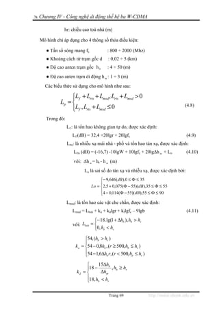 Chương IV - Công nghệ di động thế hệ ba W-CDMA

            hr: chiều cao toà nhà (m)

Mô hình chỉ áp dụng cho 4 thông số thỏa điều kiện:

   ● Tần số sóng mang fc              : 800 ÷ 2000 (Mhz)
   ● Khoảng cách từ trạm gốc d        : 0,02 ÷ 5 (km)
   ● Độ cao anten trạm gốc h b        : 4 ÷ 50 (m)
   ● Độ cao anten trạm di động h m : 1 ÷ 3 (m)
  Các biểu thức sử dụng cho mô hình như sau:

               ⎧Lf + Lrts + Lmsd, Lrts + Lmsd > 0
               ⎪
          Lp = ⎨
               ⎪Lf , Lrts + Lmsd ≤ 0
               ⎩
                                                                                 (4.8)

   Trong đó:
               Lf : là tổn hao không gian tự do, được xác định:
                  Lf (dB) = 32,4 +20lgr + 20lgfc                                  (4.9)
               Lrts: là nhiễu xạ mái nhà - phố và tổn hao tán xạ, được xác định:
                  Lrts (dB) = (-16,7) -10lgW + 10lgfc + 20lg∆h m + Lo            (4.10)
                  với: ∆h m = hr - h m (m)
                        Lo là sai số do tán xạ và nhiễu xạ, được xác định bởi:
                                 ⎧− 9,646(dB),0 ≤ Φ ≤ 35
                                 ⎪
                            Lo = ⎨2,5 + 0,075(Φ − 55)(dB),35 ≤ Φ ≤ 55
                                 ⎪4 − 0,114(Φ − 55)(dB),55 ≤ Φ ≤ 90
                                 ⎩
               Lmsd: là tổn hao các vật che chắn, được xác định:
                  Lmsd = Lbsh + ka + kdlgr + kflgfc – 9lgb                        (4.11)
                              ⎧− 18. lg(1 + Δhb ), hb > hr
                  với: Lbsh = ⎨
                              ⎩0, hb < hr
                         ⎧54, (hb > hr )
                         ⎪
                   k a = ⎨54 − 0,8hb , (r ≥ 500, hb ≤ hr )
                         ⎪54 − 1,6Δh r, (r < 500, h ≤ h )
                         ⎩           b              b      r


                         ⎧     15Δhb
                         ⎪18 −        , hb ≥ hr
                    kd = ⎨       Δhm
                         ⎪18, h < h
                         ⎩     b    r



                                       Trang 69                http://www.ebook.edu.vn
 
