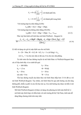 Chương IV - Công nghệ di động thế hệ ba W-CDMA

                                     ⎛ f   ⎞
                         k f = 4 +1,5⎜ c −1⎟ với thành phố lớn.
                                     ⎝ 925 ⎠
                                      ⎛ f    ⎞
                         k f = 4 + 0,7⎜ c − 1⎟ với thành phố trung bình.
                                      ⎝ 925 ⎠
       Với trường hợp tia nhìn thẳng (LOS):
                     Lp (dB) = 42,6 + 26lgr + 20lgfc                              (2.12 )
       Với trường hợp tia không nhìn thẳng (NLOS):
                     Lp(dB) = 32,4 + 20lgr + 20lgfc + Lrts + Lmsd                 (4.13)
      Như vậy bán kính cell tính theo mô hình Walfisch – Ikegami là :
             Lp − Lori − Lbsh +10lgW − 20lgΔhm − ka +9lgb −(30+ k f )lg fc −157
                                                                              ,
     lgr =
                                         (20+ kd )                                  (4.14)



Có thể sử dụng các giá trị mặc định sau cho mô hình:
        b = 20 ÷ 50m; W = b/2; Ф = b/2; hr = 3 x (số tầng) + h nn
        với: h nn = 3 m cho nóc nhà có độ cao, 0 m cho nóc nhà phẳng.
      Ta tính toán tổn hao đường truyền từ mô hình Hata và Walfisch-Ikegami theo
các số liệu dưới đây và so sánh kết quả:
      fc = 880 MHz                          hr = 30 m
      hm = 1,5 m                            Ф = 90 độ
      hb = 30 m                             b = 30 m
      nóc nhà = 0 m                         W = 15 m
      Tổn hao đường truyền dự đoán theo mô hình Hata thấp hơn 13-16 dB so với
mô hình Walfisch-Ikegami. Tuy nhiên, mô hình Hata bỏ qua ảnh hưởng của độ rộng
đường phố, nhiễu xạ phố và các tổn hao tán xạ. Các ảnh hưởng này được xét đến ở mô
hình Walfisch-Ikegami.
   Mô hình Walfisch-Ikegami sẽ được sử dụng cho phương án tính toán thiết kế vì
   mô hình này thích hợp với điều kiện với môi trường đô thị Việt Nam, tính toán dễ
   dàng bằng chương trình trên máy tính.




                                          Trang 70              http://www.ebook.edu.vn
 