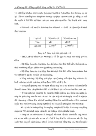 Chương IV - Công nghệ di động thế hệ ba W-CDMA

với hệ thống tiêu hao còn trong hệ thống đợi G0S là số % thuê bao thực hiện sự gọi trở
lại. Đối với hệ thống hoạt động bình thường, cấp phục vụ được đánh giá bằng xác suất
tắc nghẽn là 0,02 khi khởi tạo cuộc gọi trong giờ cao điểm. Đây là giá trị trị trung
bình.
        - Diện tích cell: sau khi tính được bán kính cell ta có thể xác định diện tích cell
theo bảng sau


                        Loại cell         Diện tích cell    Diện tích sector
                          Tròn             πR2                 πR2/3
                        Lục giác           2.598R2             2.598R2/3


                              Bảng 4.2: Công thức tính diện tích cell
        - BHCA (Busy Hour Call Attempts): Số lần gọi của thuê bao trong giờ cao
điểm
        - Hệ thống thông tin hoạt động theo kiểu tiêu hao: Giả thiết về hệ thống mà các
thuê bao không hề gọi lại khi cuộc gọi không thành công.
        - Hệ thống thông tin hoạt động theo kiểu đợi: Giả thiết về hệ thống mà các thuê
bao sẽ kiên trì gọi lại cho đến khi thành công.
        - Vùng phủ sóng: Hệ thống phải phục vụ một vùng nhất định. Tuy nhiên do địa
hình phức tạp nên độ phủ sóng không được 100% với 2 lý do:
        + Công suất phát xạ phải rất mạnh để các máy thu ở địa điểm bị chắn khuất vẫn
làm việc được. Như vậy giá thành thiết bị phải lớn và giá cước của thuê bao phải cao.
        + Công suất phát càng lớn thì càng khó kiểm soát sự giao thoa sóng giữa các
máy thu phát cùng một tần số ở các cell lân cận. Việc tái sử dụng lại tần số là một đặc
thù của mạng cellular. Khi số thuê bao tăng thì ta chia nhỏ thêm các cell và muốn có
nhiều thuê bao được dùng chung một tần số thì công suất phải giảm nhỏ thích hợp.
        Vì vậy các hệ thống thông tin cố gắng bao phủ 90% diện tích trong vùng bằng
phẳng và 75% diện tích trong vùng đồi núi hoặc có nhiều vật che khuất.
        - Tăng ích khi chia sector: là thông số bổ chính về mức can nhiễu tăng lên do
các sector khác gây nên cho sector xét. Gọi là tăng ích khi chia sector vì việc tăng
sector làm tăng số người dùng. Khi số sector ở một mặt bằng tăng lên, thì mỗi sector


                                         Trang 72              http://www.ebook.edu.vn
 