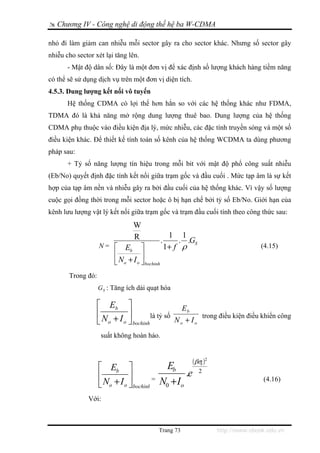 Chương IV - Công nghệ di động thế hệ ba W-CDMA

nhỏ đi làm giảm can nhiễu mỗi sector gây ra cho sector khác. Nhưng số sector gây
nhiễu cho sector xét lại tăng lên.
       - Mật độ dân số: Đây là một đơn vị để xác định số lượng khách hàng tiềm năng
có thể sẽ sử dụng dịch vụ trên một đơn vị diện tích.
4.5.3. Dung lượng kết nối vô tuyến
       Hệ thống CDMA có lợi thế hơn hẳn so với các hệ thống khác như FDMA,
TDMA đó là khả năng mở rộng dung lượng thuê bao. Dung lượng của hệ thống
CDMA phụ thuộc vào điều kiện địa lý, mức nhiễu, các đặc tính truyền sóng và một số
điều kiện khác. Để thiết kế tính toán số kênh của hệ thống WCDMA ta dùng phương
pháp sau:
       + Tỷ số năng lượng tín hiệu trong mỗi bit với mật độ phổ công suất nhiễu
(Eb/No) quyết định đặc tính kết nối giữa trạm gốc và đầu cuối . Mức tạp âm là sự kết
hợp của tạp âm nền và nhiễu gây ra bởi đầu cuối của hệ thống khác. Vì vậy số lượng
cuộc gọi đồng thời trong mỗi sector hoặc ô bị hạn chế bởi tỷ số Eb/No. Giới hạn của
kênh lưu lượng vật lý kết nối giữa trạm gốc và trạm đầu cuối tính theo công thức sau:
                                 W
                                 R                   1 1
                                                .       . .GS
                   N= ⎡      Eb ⎤                   1+ f ρ                              (4.15)
                         ⎢          ⎥
                         ⎣ No + I o ⎦ bochinh
       Trong đó:
                   G S : Tăng ích dải quạt hóa

                   ⎡ Eb ⎤                           Eb
                   ⎢           ⎥         là tỷ số                   trong điều kiện điều khiển công
                   ⎣ N o + I o ⎦ bochinh          No + Io
                    suất không hoàn hảo.


                                                           ( βσe )2
                   ⎡ Eb ⎤                   Eb
                   ⎢          ⎥         = N +I
                                                 .e             2

                   ⎣ No + I o ⎦ bochinh
                                                                                         (4.16)
                                           0   o

              Với:



                                            Trang 73                     http://www.ebook.edu.vn
 