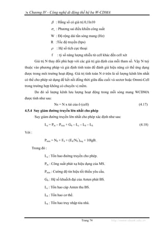 Chương IV - Công nghệ di động thế hệ ba W-CDMA

                   β : Hằng số có giá trị 0,1ln10
                   σ e : Phương sai điều khiển công suất

                   W : Độ rộng dải tần sóng mang (Hz)
                   R :Tốc độ truyền (bps)
                   ρ    : Hệ số tích cực thoại
                   f     : tỷ số năng lượng nhiễu từ cell khác đến cell xét
        Giá trị N thay đổi phù hợp với các giá trị giả định của mỗi tham số. Vậy N tuỳ
thuộc vào phương pháp và giả định tính toán để đánh giá hiệu năng có thể ứng dụng
được trong môi trường hoạt động. Giá trị tính toán N ở trên là số lượng kênh lớn nhất
có thể cho phép sử dụng để kết nối đồng thời giữa đầu cuối và sector hoặc Ommi-Cell
trong trường hợp không có chuyển vị mềm.
        Do đó số lượng kênh lưu lượng hoạt động trong mỗi sóng mang WCDMA
được tính như sau:
                       Ns = N x tải của ô (cell)                                 (4.17)
4.5.4 Suy giảm đường truyền lớn nhất cho phép
        Suy giảm đường truyền lớn nhất cho phép xác định như sau:

              La = Pm – Pmin + Gb – Lc – Lb – Lh                                 (4.18)

Với :

              Pmin = N0 + Fb + (Eb/N0’)req + 10lgB.

    Trong đó :

              La : Tổn hao đường truyền cho phép.

              Pm : Công suất phát xạ hiệu dụng của MS.

              Pmin : Cường độ tín hiệu tối thiểu yêu cầu.

              Gb : Hệ số khuếch đại của Anten phát BS.

              Lc : Tổn hao cáp Anten thu BS.

              Lb : Tổn hao cơ thể.

              Lh : Tổn hao truy nhập tòa nhà.



                                          Trang 74             http://www.ebook.edu.vn
 
