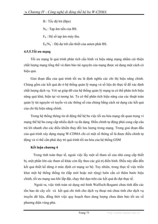 Chương IV - Công nghệ di động thế hệ ba W-CDMA

              B : Tốc độ bit (Bps)

              N0 : Tạp âm nền của BS.

              Fb : Hệ số tạp âm máy thu.

              Eb/N0’ : Độ dự trữ cần thiết của anten phát BS.

4.5.5.Tối ưu mạng

    Tối ưu mạng là quá trình phân tích cấu hình và hiệu năng mạng nhằm cải thiện
chất lượng mạng tổng thể và đảm bảo tài nguyên của mạng được sử dụng một cách có
hiệu quả.

    Giai đoạn đầu của quá trình tối ưu là định nghĩa các chỉ thị hiệu năng chính.
Chúng gồm các kết quả đo ở hệ thống quản lý mạng và số liệu đo thực tế để xác định
chất lượng dịch vụ. Với sự giúp đỡ của hệ thống quản lý mạng ta có thể phân tích hiệu
năng quá khứ, hiện tại và tương lai. Ta có thể phân tích hiệu năng của các thuật toán
quản lý tài nguyên vô tuyến và các thông số của chúng bằng cách sử dụng các kết quả
của chỉ thị hiệu năng chính.

    Trong hệ thống thông tin di động thế hệ ba việc tối ưu hóa mạng rất quan trọng vì
mạng thế hệ ba cung cấp nhiều dịch vụ đa dạng. Điều chỉnh tự động phải cung cấp câu
trả lời nhanh cho các điều khiển thay đổi lưu lượng trong mạng. Trong giai đoạn đầu
của quá trình xây dựng mạng W-CDMA chỉ có một số thông số là được điều chỉnh tự
động và vì thế cần phải duy trì quá trình tối ưu hóa của hệ thống GSM

    Kết luận chương 4

      Trong tính toán thực tế, ngoài việc lấy một số tham số của nhà cung cấp thiết
bị, một phần lớn các tham số khác còn lấy theo các giá trị điển hình. Điều này dẫn đến
kết quả thiết kế dừng ở mức định cở mạng sơ bộ. Tuy nhiên, trong thực tế việc triển
khai một hệ thống thống tin (lắp mới hoặc mở rộng) luôn cần có thêm bước hiệu
chỉnh, tối ưu mạng sau khi lắp đặt, chạy thử dựa trên các kết quả đo đạt thực tế.
       Ngoài ra, việc tính toán sử dụng mô hình Walfisch-Ikegami chưa tính đến các
tổn hao do cây cối và kết quả chỉ tính cho dịch vụ thoại mà chưa tính cho dịch vụ
truyền dữ liệu, đồng thời việc quy hoạch theo dung lượng chưa đảm bảo tối ưu về
phương diện vùng phủ.

                                        Trang 75             http://www.ebook.edu.vn
 