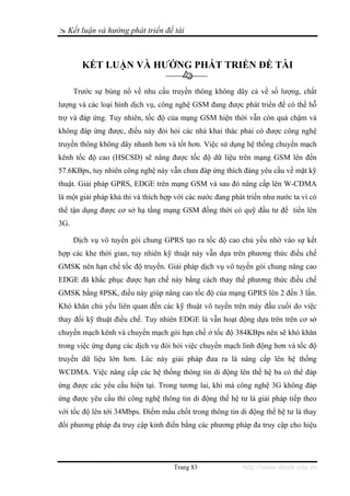 Kết luận và hướng phát triển đề tài



        KẾT LUẬN VÀ HƯỚNG PHÁT TRIỂN ĐỀ TÀI

      Trước sự bùng nổ về nhu cầu truyền thông không dây cả về số lượng, chất
lượng và các loại hình dịch vụ, công nghệ GSM đang được phát triển để có thể hỗ
trợ và đáp ứng. Tuy nhiên, tốc độ của mạng GSM hiện thời vẫn còn quá chậm và
không đáp ứng được, điều này đòi hỏi các nhà khai thác phải có được công nghệ
truyền thông không dây nhanh hơn và tốt hơn. Việc sử dụng hệ thống chuyển mạch
kênh tốc độ cao (HSCSD) sẽ nâng được tốc độ dữ liệu trên mạng GSM lên đến
57.6KBps, tuy nhiên công nghệ này vẫn chưa đáp ứng thích đáng yêu cầu về mặt kỹ
thuật. Giải pháp GPRS, EDGE trên mạng GSM và sau đó nâng cấp lên W-CDMA
là một giải pháp khả thi và thích hợp với các nước đang phát triển như nước ta vì có
thể tận dụng được cơ sở hạ tầng mạng GSM đồng thời có quỹ đầu tư để tiến lên
3G.

      Dịch vụ vô tuyến gói chung GPRS tạo ra tốc độ cao chủ yếu nhờ vào sự kết
hợp các khe thời gian, tuy nhiên kỹ thuật này vẫn dựa trên phương thức điều chế
GMSK nên hạn chế tốc độ truyền. Giải pháp dịch vụ vô tuyến gói chung nâng cao
EDGE đã khắc phục được hạn chế này bằng cách thay thế phương thức điều chế
GMSK bằng 8PSK, điều này giúp nâng cao tốc độ của mạng GPRS lên 2 đến 3 lần.
Khó khăn chủ yếu liên quan đến các kỹ thuật vô tuyến trên máy đầu cuối do việc
thay đổi kỹ thuật điều chế. Tuy nhiên EDGE là vẫn hoạt động dựa trên trên cơ sở
chuyển mạch kênh và chuyển mạch gói hạn chế ở tốc độ 384KBps nên sẽ khó khăn
trong việc ứng dụng các dịch vụ đòi hỏi việc chuyển mạch linh động hơn và tốc độ
truyền dữ liệu lớn hơn. Lúc này giải pháp đưa ra là nâng cấp lên hệ thống
WCDMA. Việc nâng cấp các hệ thống thông tin di động lên thế hệ ba có thể đáp
ứng được các yêu cầu hiện tại. Trong tương lai, khi mà công nghệ 3G không đáp
ứng được yêu cầu thì công nghệ thông tin di động thế hệ tư là giải pháp tiếp theo
với tốc độ lên tới 34Mbps. Điểm mấu chốt trong thông tin di động thế hệ tư là thay
đổi phương pháp đa truy cập kinh điển bằng các phương pháp đa truy cập cho hiệu




                                     Trang 83              http://www.ebook.edu.vn
 