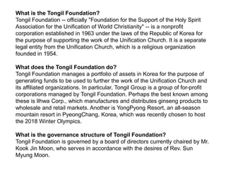 What is the Tongil Foundation?  Tongil Foundation -- officially "Foundation for the Support of the Holy Spirit Association for the Unification of World Christianity" -- is a nonprofit corporation established in 1963 under the laws of the Republic of Korea for the purpose of supporting the work of the Unification Church. It is a separate legal entity from the Unification Church, which is a religious organization founded in 1954. What does the Tongil Foundation do? Tongil Foundation manages a portfolio of assets in Korea for the purpose of generating funds to be used to further the work of the Unification Church and its affiliated organizations. In particular, Tongil Group is a group of for-profit corporations managed by Tongil Foundation. Perhaps the best known among these is Ilhwa Corp., which manufactures and distributes ginseng products to wholesale and retail markets. Another is YongPyong Resort, an all-season mountain resort in PyeongChang, Korea, which was recently chosen to host the 2018 Winter Olympics.  What is the governance structure of Tongil Foundation? Tongil Foundation is governed by a board of directors currently chaired by Mr. Kook Jin Moon, who serves in accordance with the desires of Rev. Sun Myung Moon. 