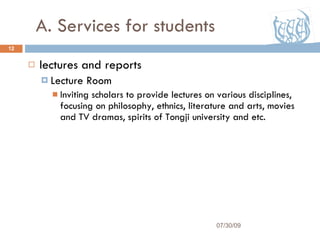 A. Services for students lectures and reports  Lecture Room  Inviting scholars to provide lectures on various disciplines, focusing on philosophy, ethnics, literature and arts, movies and TV dramas, spirits of Tongji university and etc. 07/30/09 