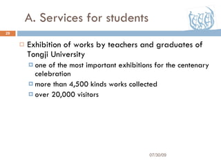 A. Services for students Exhibition of works by teachers and graduates of Tongji University one of the most important exhibitions for the centenary celebration more than 4,500 kinds works collected over 20,000 visitors 07/30/09 