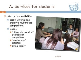 A. Services for students Interactive activities Essay-writing and creative multimedia competition. Cases:  “  library in my mind” photograph competition. “ reader star” selected. Living library 07/30/09 