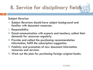 B. Service for disciplinary fields Subject librarian Subject librarians should have subject background and familiar with document resources. Responsibility: Good communication with experts and teachers, collect their demands for resources regularly. Provide and collect the purchasing recommendation information, fulfill the subscription suggestion. Publicity and promotion of new document information recourses and services. Work out the plan for purchasing foreign original books. 07/30/09 