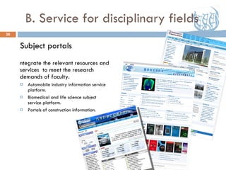 B. Service for disciplinary fields Subject portals Integrate the relevant resources and services  to meet the research demands of faculty. Automobile industry information service platform. Biomedical and life science subject service platform. Portals of construction information. 07/30/09 