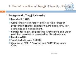 1. The Introduction of Tongji University Library Background : Tongji University  Founded in1907. Comprehensive university, offers a wide range of programs in science, engineering, medicine, arts, law, economics and management.  Famous for its civil engineering, Architecture and urban planning, automotive engineering, life science, etc. Faculty: 6187 Total students: over 55000 Member of “211” Program and “985” Program in China 07/30/09 
