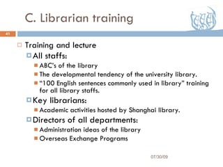 C. Librarian training Training and lecture All staffs: ABC’s of the library The developmental tendency of the university library. “ 100 English sentences commonly used in library” training for all library staffs. Key librarians: Academic activities hosted by Shanghai library. Directors of all departments: Administration ideas of the library Overseas Exchange Programs 07/30/09 
