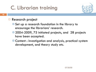C. Librarian training Research project  Set up a research foundation in the library to encourage the librarians’ research. 2004-2009, 75 initiated projects, and  28 projects have been accepted. Content : investigation and analysis, practical system development, and theory study etc. 07/30/09 