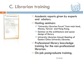 C. Librarian training Academic reports given by experts and  scholars. Hosting seminars “ University Librarian Forum” from main land, Macao, Taiwan  and Hong Kong. Seminar on the architecture and space design of library University Librarian Annual Meeting of Eastern China University Libraries. Professional library knowledge training for the non-professional librarian. On-job postgraduate training. 07/30/09 