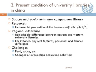 3. Present condition of university libraries in china Spaces and equipments: new campus, new library Resources:  Increase the proportion of the E-recourses(1/3-1/4-1/5) Regional difference Remarkable difference between eastern and western  university libraries For instance: physical features, personnel and finance difference Challenges: Fund, space, etc. Changes of information acquisition behaviors 07/30/09 