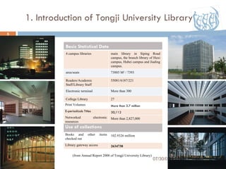 1. Introduction of Tongji University Library 07/30/09 (from Annual Report 2008 of Tongji University Library) Basic Statistical Data 4 campus libraries main library in Siping Road campus, the branch library of Huxi campus, Hubei campus and Jiading campus. area/seats 73885 M 2  / 7393 Readers/Academic Staff/Library Staff 55081/6187/221 Electronic terminal More than 300 College Library  27 Print Volumes More than 3.7 million  E-periodicals Titles 30,112 Networked electronic resources More than 2,827,000 Use of collections Books and other items checked out 102.9326 million Library gateway access 2634738 