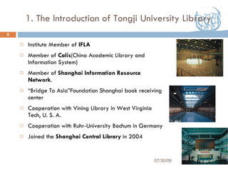 1. The Introduction of Tongji University Library Institute Member of  IFLA Member of  Calis (China Academic Library and Information System) Member of  Shanghai Information Resource Network . “ Bridge To Asia ” Foundation Shanghai book receiving center Cooperation with Vining Library in West Virginia Tech, U. S. A. Cooperation with Ruhr-University Bochum in Germany  Joined the  Shanghai Central Library  in 2004 07/30/09 