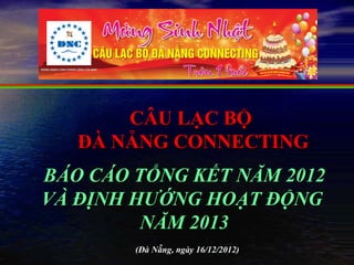 CÂU LẠC BỘ
   ĐÀ NẴNG CONNECTING
BÁO CÁO TỔNG KẾT NĂM 2012
VÀ ĐỊNH HƯỚNG HOẠT ĐỘNG
         NĂM 2013
        (Đà Nẵng, ngày 16/12/2012)
 