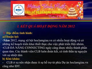 I. KẾT QUẢ HOẠT ĐỘNG NĂM 2012
 1/ Đặc điểm tình hình:
a)Thuận lợi:
-Năm 2012, mạng xã hội hoclamgiau.vn có nhiều hoạt động và có
những kế hoạch triển khai thiết thực cho việc phát triển Hội nhóm.
-CLB ĐÀ NẴNG CONNECTING ngày càng được nhiều thành phần
quan tâm. Các thành viên CLB luôn đoàn kết, có tinh thần tự nguyện
với sự nhiệt tâm
b) Khó khăn:
- CLB ở xa nên nhận được ít sự hỗ trợ từ phía Dự án hoclamgiau.vn
cũng như IDT.
 
