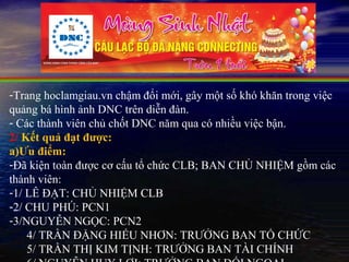 -Trang hoclamgiau.vn chậm đổi mới, gây một số khó khăn trong việc
quảng bá hình ảnh DNC trên diễn đàn.
- Các thành viên chủ chốt DNC năm qua có nhiều việc bận.
2/ Kết quả đạt được:
a)Ưu điểm:
-Đã kiện toàn được cơ cấu tổ chức CLB; BAN CHỦ NHIỆM gồm các
thành viên:
-1/ LÊ ĐẠT: CHỦ NHIỆM CLB
-2/ CHU PHÚ: PCN1
-3/NGUYỄN NGỌC: PCN2
    4/ TRẦN ĐẶNG HIẾU NHƠN: TRƯỞNG BAN TỔ CHỨC
    5/ TRẦN THỊ KIM TỊNH: TRƯỞNG BAN TÀI CHÍNH
 