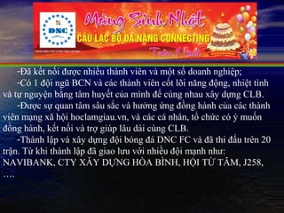 -Đã kết nối được nhiều thành viên và một số doanh nghiệp;
    -Có 1 đội ngũ BCN và các thành viên cốt lõi năng động, nhiệt tình
và tự nguyện bằng tâm huyết của mình để cùng nhau xây dựng CLB.
    -Được sự quan tâm sâu sắc và hưởng ứng đồng hành của các thành
viên mạng xã hội hoclamgiau.vn, và các cá nhân, tổ chức có ý muốn
đồng hành, kết nối và trợ giúp lâu dài cùng CLB.
    -Thành lập và xây dựng đội bóng đá DNC FC và đã thi đấu trên 20
trận. Từ khi thành lập đã giao lưu với nhiều đội mạnh như:
NAVIBANK, CTY XÂY DỰNG HÒA BÌNH, HỘI TỪ TÂM, J258,
….
 
