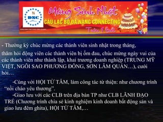 - Thường kỳ chúc mừng các thành viên sinh nhật trong tháng,
thăm hỏi động viên các thành viên bị ốm đau, chúc mừng ngày vui của
các thành viên như thành lập, khai trương doanh nghiệp (TRUNG MỸ
VIỆT, NGÔI SAO PHƯƠNG ĐÔNG, SƠN LÂM QUÁN…), cưới
hỏi…
     -Cùng với HỘI TỪ TÂM, làm công tác từ thiện: như chương trình
 “nồi cháo yêu thương”.
     -Giao lưu với các CLB trên địa bàn TP như CLB LÃNH ĐẠO
 TRẺ (Chương trình chia sẻ kinh nghiệm kinh doanh bất động sản và
 giao lưu đêm ghita), HỘI TỪ TÂM,…
 