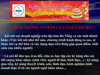 II. ĐỊNH HƯỚNG CƠ BẢN CỦA CLB NĂM 2013

1/ Kết nối các doanh nghiệp trên địa bàn Đà Nẵng và các tỉnh thành
khác. (Việc kết nối như thế nào, chương trình hành động ra sao, sẽ
được nói cụ thể hơn và xây dựng dựa trên đóng góp quan điểm, chất
xám của nhiều người);

2/ Là nơi để đào tạo, trao đổi, chia sẻ, học tập các ký năng cho các
đối tượng khác nhau, (sinh viên, người đi làm, lãnh đạo,...) : kỹ năng
giao tiếp, kỹ năng thuyết trình, sale, lãnh đạo, kinh nghiệm kinh
doanh thực tế từ các ngành nghề khác nhau....
 