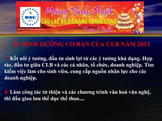 II. ĐỊNH HƯỚNG CƠ BẢN CỦA CLB NĂM 2012

3/ Kết nối ý tưởng, đầu tư sinh lợi từ các ý tưởng khả dụng. Hợp
tác, đầu tư giữa CLB và các cá nhân, tổ chức, doanh nghiệp. Tìm
kiếm việc làm cho sinh viên, cung cấp nguồn nhân lực cho các
doanh nghiệp.

4/ Làm công tác từ thiện và các chương trình văn hoá văn nghệ,
thi đấu giao lưu thể dục thể thao....
 